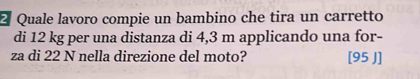 2ª Quale lavoro compie un bambino che tira un carretto 
di 12 kg per una distanza di 4,3 m applicando una for- 
za di 22 N nella direzione del moto? [95 J]