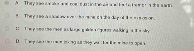 A. They see smoke and coal dust in the air and feel a tremor in the earth.
B. They see a shadow over the mine on the day of the explosion.
C. They see the men as large golden figures walking in the sky.
D. They see the men joking as they wait for the mine to open.