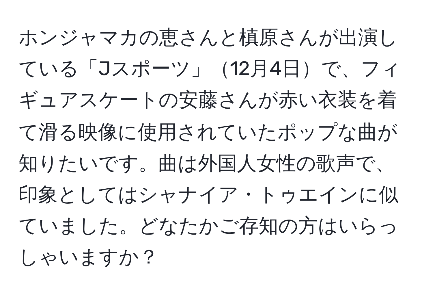 ホンジャマカの恵さんと槙原さんが出演している「Jスポーツ」12月4日で、フィギュアスケートの安藤さんが赤い衣装を着て滑る映像に使用されていたポップな曲が知りたいです。曲は外国人女性の歌声で、印象としてはシャナイア・トゥエインに似ていました。どなたかご存知の方はいらっしゃいますか？