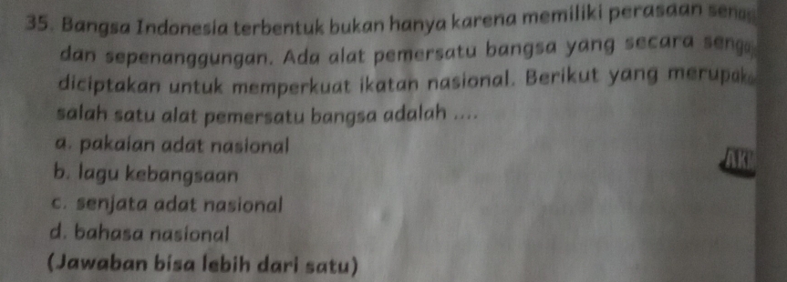 Bangsa Indonesia terbentuk bukan hanya karena memiliki perasaan sen
dan sepenanggungan. Ada alat pemersatu bangsa yang secara seng
diciptakan untuk memperkuat ikatan nasional. Berikut yang merupak
salah satu alat pemersatu bangsa adalah ....
a. pakaian adat nasional
K
b. lagu kebangsaan
c. senjata adat nasional
d. bahasa nasional
(Jawaban bisa lebih dari satu)