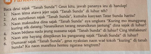 Baca deui sajak “Tanah Sunda”! Geus kitu, jawab pananya ieu di handap! 
1. Naon téma atawa jejer sajak “Tanah Sunda” di luhur téh? 
2. Ari nurutkeun sajak “Tanah Sunda”, kumaha kaayaan Tatar Sunda harita? 
3. Naon maksudna dina sajak “Tanah Sunda” aya ungkara “Kuring mo mungpang 
kuring rék datang/Neueulkeun tarang neueulkeun jantung” dina sajak di luhur? 
4. Naon bédana nada jeung suasana sajak “Tanah Sunda” di luhur? Cing tétélakeun! 
5. Naon anu hayang ditepikeun ku pangarang sajak “Tanah Sunda” di luhur? 
6. Dumasar sajak “Tanah Sunda”, geus nyaksian naon waé tokoh “kuring” di tanah 
Sunda? Ku naon manéhna henteu ngarasa tengtrem?