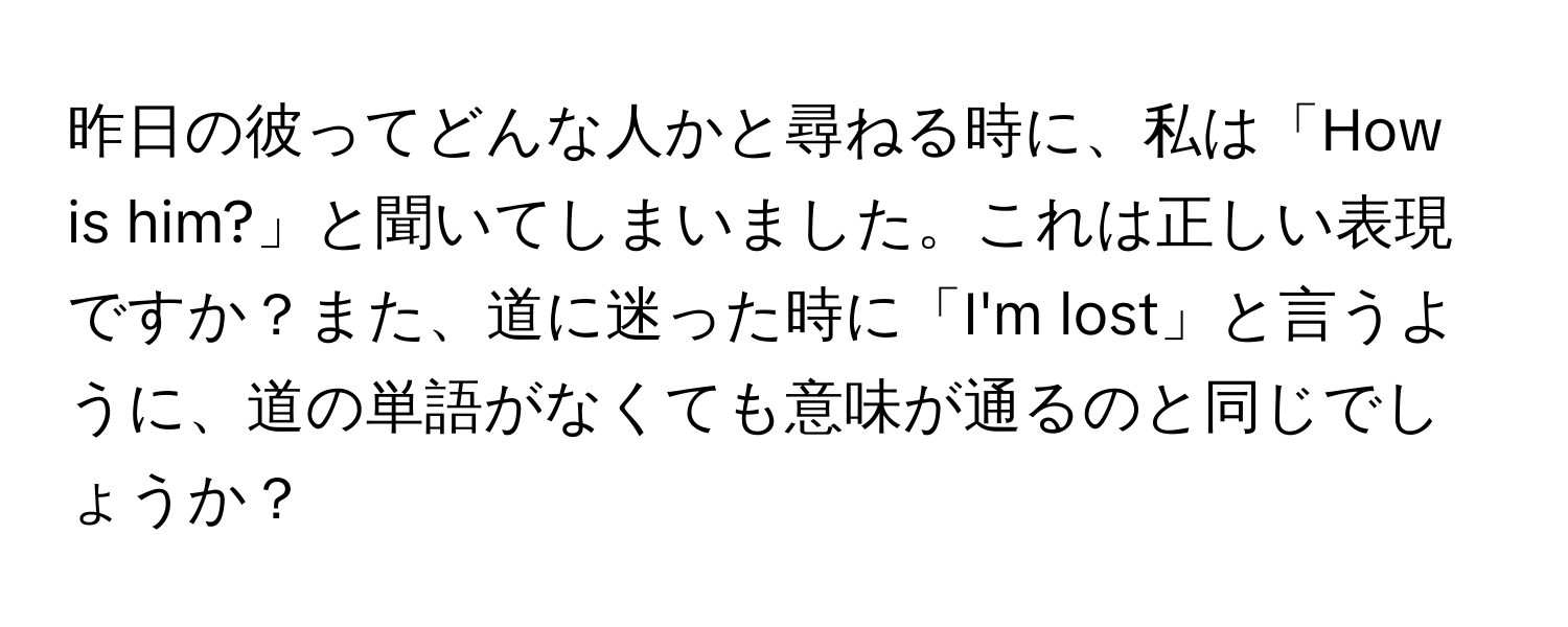 昨日の彼ってどんな人かと尋ねる時に、私は「How is him?」と聞いてしまいました。これは正しい表現ですか？また、道に迷った時に「I'm lost」と言うように、道の単語がなくても意味が通るのと同じでしょうか？