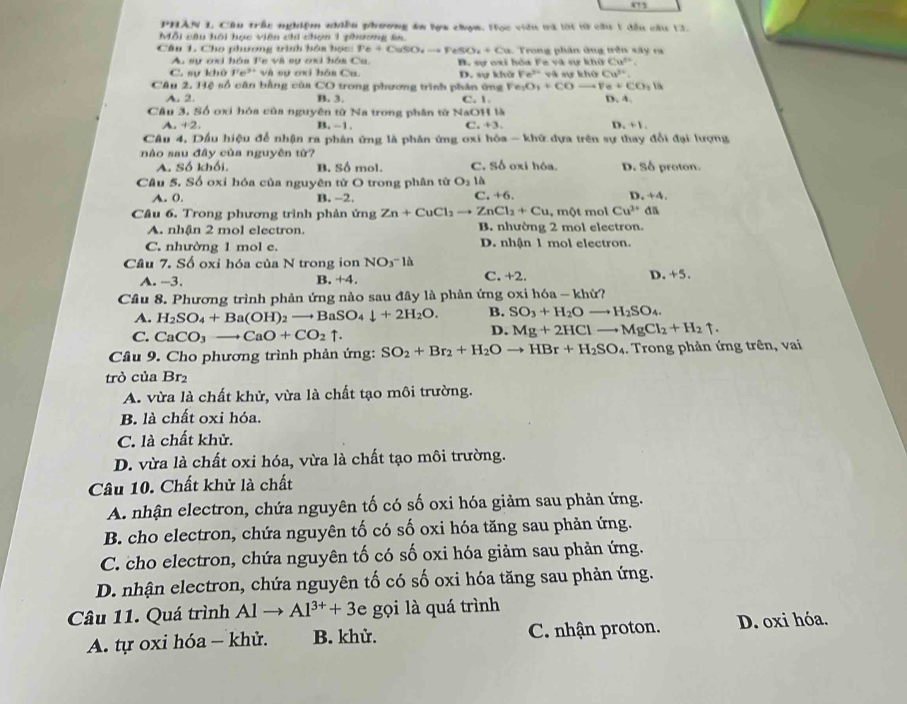 PHAN L Cầu trấu nghiệm niều phương ên la chợm. Học viên trà lời tữ cầu 1 đếu cầu L3
Mỗi cầu bội học viên chi chợn 1 phương ân.
Câu L Cho phương trình bóa bọc: Pe+CuSiO_4to PeSO_4+Cu * Trong phần ông trên sây ra
Au sự ơxi hóa Fe và sự ơi hóa Ca. B. sự oxi hóa Fe và sự khữ Cư².
C. sukhore^(3+) và sự ơxi bóa Ca. D. sự k hisFe^(3+) và sự khử Cu^(5circ)

Câu 2, Hệ số cân bằng của CO trong phương trình phân ứng Fe_3O_3+COto Fe+CO_3 D. 4.
A. 2. B. 3. C. 1
Cầu 3. Số ơxi hóa của nguyên tử Na trong phần từ NaOH là
D.
A. +2. B. -1. C. +3. +1
Câu 4. Dầu hiệu để nhận ra phân ứng là phân ứng oxi hóa - khữ dựa trên sự thay đổi đại lượng
nào sau đây của nguyên từ?
A. Số khối. B. Số mol. C. Số oxi hóa. D. Số proton.
Câu 5. Số oxi hóa của nguyên tử O trong phân tử O_2 là
C.
A. 0. B. −2. +6. D +4,
Câu 6. Trong phương trình phản ứng Zn+CuCl_2 = ZnCl_2+Cu , 1 nθ mol Cu^(2+) an
A. nhận 2 mol electron. B. nhường 2 mol electron.
C. nhường 1 mol e. D. nhận 1 mol electron.
Câu 7. Số oxi hóa của N trong ion NO_3^(-la
C.
A. -3. B +4. +2 D. +5.
Câu 8. Phương trình phản ứng nào sau đây là phản ứng oxi hóa - khử?
A. H_2)SO_4+Ba(OH)_2to BaSO_4downarrow +2H_2O. B. SO_3+H_2Oto H_2SO_4.
C. CaCO_3to CaO+CO_2uparrow .
D. Mg+2HClto MgCl_2+H_2uparrow .
Câu 9. Cho phương trình phản ứng: SO_2+Br_2+H_2Oto HBr+H_2SO_4.. Trong phản ứng trên, vai
trò của Br
A. vừa là chất khử, vừa là chất tạo môi trường.
B. là chất oxi hóa.
C. là chất khử.
D. vừa là chất oxi hóa, vừa là chất tạo môi trường.
Câu 10. Chất khử là chất
A. nhận electron, chứa nguyên tố có số oxi hóa giảm sau phản ứng.
B. cho electron, chứa nguyên tố có số oxi hóa tăng sau phản ứng.
C. cho electron, chứa nguyên tố có số oxi hóa giảm sau phản ứng.
D. nhận electron, chứa nguyên tố có số oxi hóa tăng sau phản ứng.
Câu 11. Quá trình Alto Al^(3+)+3e gọi là quá trình
A. tự oxi hóa - khử. B. khử. C. nhận proton. D. oxi hóa.