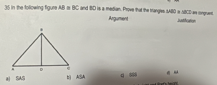 In the following figure AB≌ BC and BD is a median. Prove that the triangles △ ABD≌ △ BCD are congruent.
Argument Justification
a) SAS b) ASA c) SSS d) AA
Bart's beight.