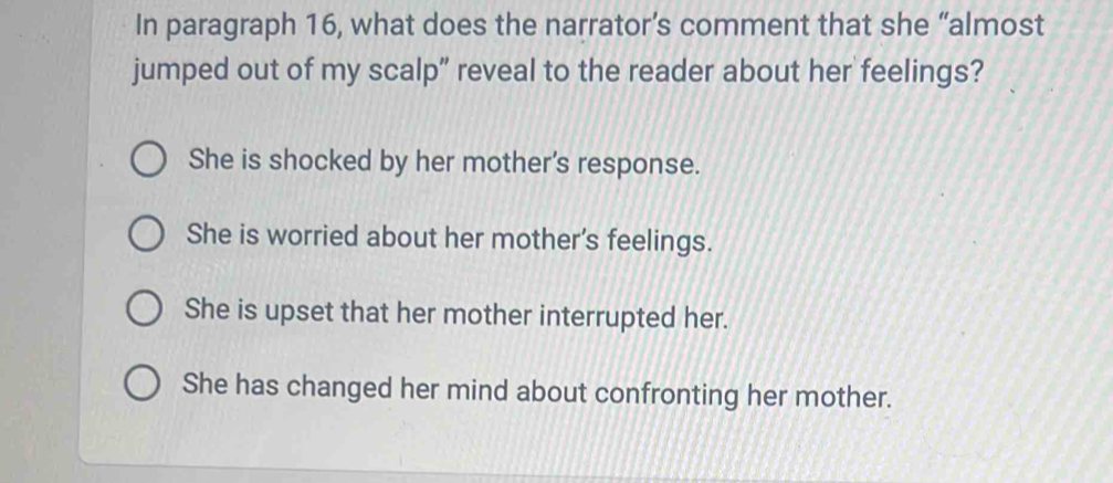 In paragraph 16, what does the narrator’s comment that she “almost
jumped out of my scalp” reveal to the reader about her feelings?
She is shocked by her mother's response.
She is worried about her mother's feelings.
She is upset that her mother interrupted her.
She has changed her mind about confronting her mother.