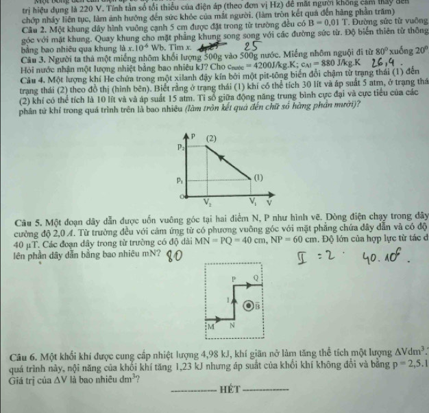 trị hiệu dụng là 220 V. Tính tần số tối thiếu của điện áp (theo đơn vị Hz) đề mặt người khổng cảm thấy đên
chớp nháy liên tục, làm ảnh hưởng đến sức khỏc của mắt người. (làm tròn kết quả đến hàng phần trăm)
Câu 2. Một khung dây hình vuông cạnh 5 cm được đặt trong từ trường đều có B=0.01T Đường sức từ vuông
góc với mặt khung. Quay khung cho mặt phẳng khung song song với các đường sức từ. Độ biến thiên từ thông
bằng bao nhiêu qua khung là x. 10^(-6)Wb. Tim x.
Câu 3. Người ta thả một miếng nhôm khối lượng 500g vào 500g nước. Miếng nhôm nguội đi từ 80°xuhat ong20°
Hỏi nước nhận một lượng nhiệt bằng bao nhiêu kJ? Cho cước =4200J/kg.K;c_A1=880 /kgR
Câu 4, Một lượng khí He chứa trong một xilanh đậy kín bởi một pit-tông biến đổi chậm từ trạng thái (1) đến
trạng thái (2) theo đồ thị (hình bên). Biết rằng ở trạng thái (1) khí có thể tích 30 lít và áp suất 5 atm, ở trạng thấ
(2) khí có thể tích là 10 lít và và áp suất 15 atm. Tỉ số giữa động năng trung bình cực đại và cực tiểu của các
phân tử khí trong quá trình trên là bao nhiêu (làm trồn kết quả đến chữ số hàng phần mười)?
P (2)
P_2
p_1 (1)
o
V_2 V_1 v
Câu 5. Một đoạn dây dẫn được uốn vuông góc tại hai điểm N, P như hình vẽ. Dòng điện chạy trong dây
cường độ 2,0 A. Từ trường đều với cảm ứng từ có phương vuông góc với mặt phẳng chứa dây dẫn và có độ
40 μT. Các đoạn dây trong từ trường có độ dài MN=PQ=40cm,NP=60cm. Độ lớn của hợp lực từ tác d
lên phần dây dẫn bằng bao nhiêu mN?
P Q
1
B
M N
Câu 6. Một khối khí được cung cấp nhiệt lượng 4,98 kJ, khí giãn nở làm tăng thể tích một lượng △ Vdm^3.
quá trình này, nội năng của khối khí tăng 1,23 kJ nhưng áp suất của khối khí không đổi và bằng p=2,5.1
Giá trị của △ V là bao nhiêu dm^3
_hét_