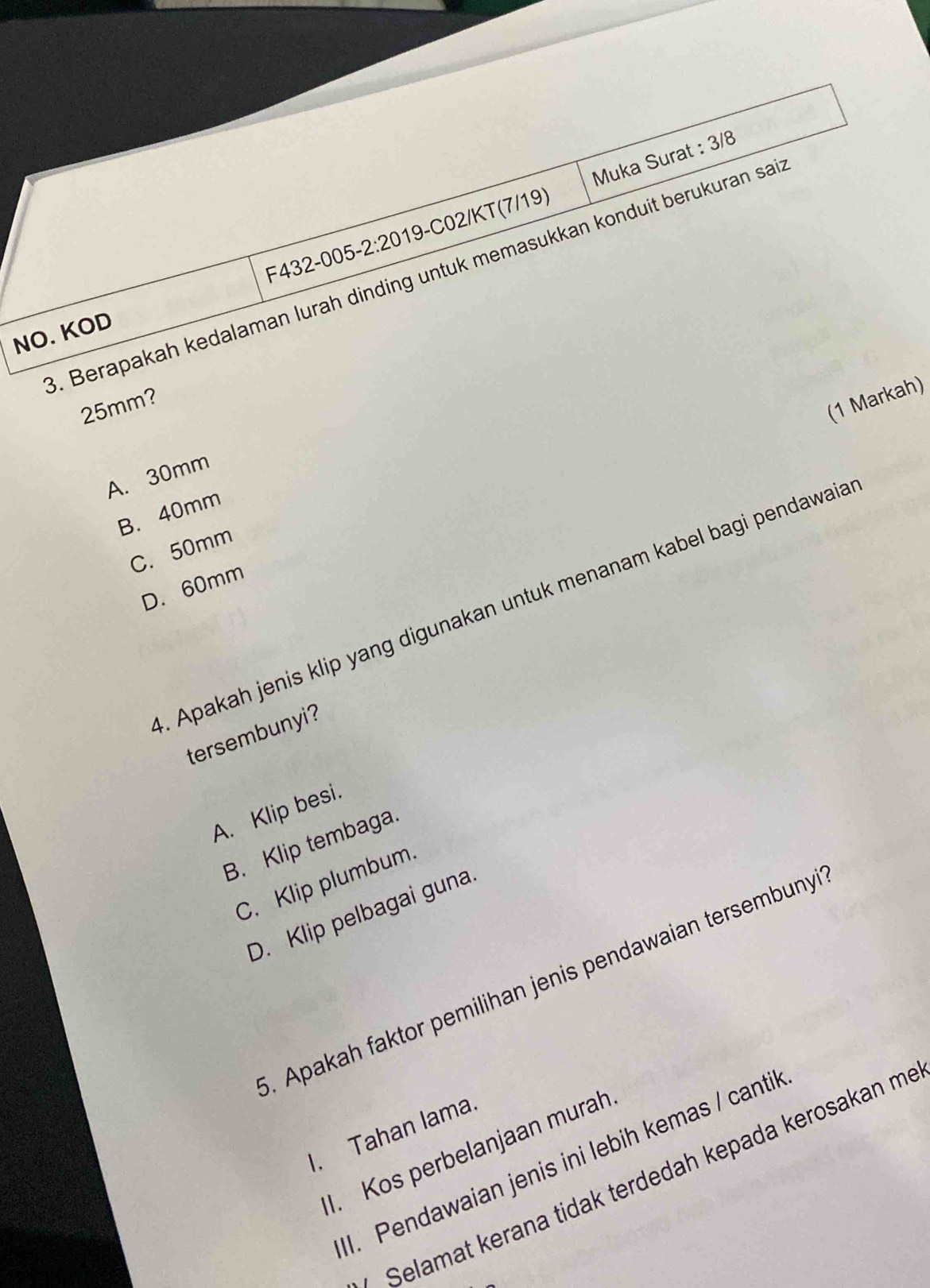 Muka Surat : 3/8
/KT(7/19). Berapakah kedalaman lurah dinding untuk memasukkan konduit berukuran sa
NO. KOD
25mm?
(1 Markah)
A. 30mm
B. 40mm
C. 50mm
D. 60mm. Apakah jenis klip yang digunakan untuk menanam kabel bagi pendawaia
tersembunyi?
A. Klip besi.
B. Klip tembaga.
C. Klip plumbum.
D. Klip pelbagai guna
. Apakah faktor pemilihan jenis pendawaian tersembuny
I. Tahan lama.
1. Kos perbelanjaan murah
1. Pendawaian jenis ini lebih kemas / cantil
Selamat kerana tidak terdedah kepada kerosakan me