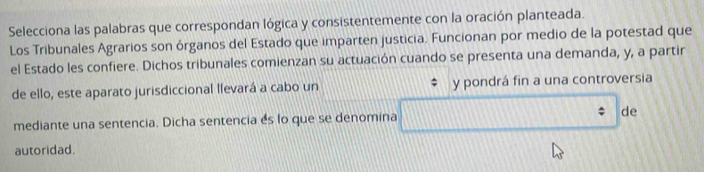 Selecciona las palabras que correspondan lógica y consistentemente con la oración planteada. 
Los Tribunales Agrarios son órganos del Estado que imparten justicia. Funcionan por medio de la potestad que 
el Estado les confiere. Dichos tribunales comienzan su actuación cuando se presenta una demanda, y, a partir 
de ello, este aparato jurisdiccional llevará a cabo un y pondrá fin a una controversia 
mediante una sentencia. Dicha sentencia es lo que se denomina de 
autoridad.