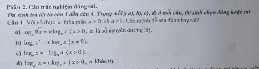 Phần 2. Câu trắc nghiệm đúng sai.
Thí sinh trả lời từ câu 1 đến câu 4. Trong mỗi yu),D), C u ) ở mỗi câu, thí sinh chọn đúng hoặc sai
Câu 1. Với số thực a thỏa mãn a>0 và a!= 1. Các mệnh đề sau đúng hay sai?
a) log _asqrt[n](x)=nlog _ax(x>0 , n là số nguyên dương lè).
b) log _ax^n=nlog _ax(x!= 0).
c) log _ax=-log _xa(x>0).
d) log _a^nx=nlog _ax(x>0 , n khác 0).