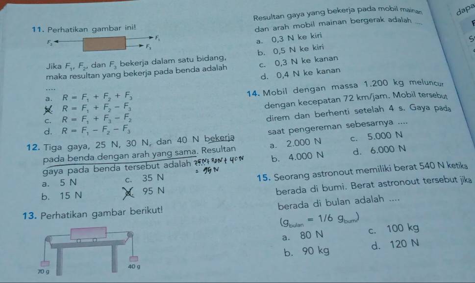 Resultan gaya yang bekerja pada mobil maina dapa
11. Perhatikan gambar ini!
dan arah mobil mainan bergerak adalah ...
F_1
F_2
a. 0,3 N ke kiri
S
F_3
Jika F_1, F_2 , dan F_3 bekerja dalam satu bidang, b. 0,5 N ke kiri
maka resultan yang bekerja pada benda adalah c. 0,3 N ke kanan
d. 0,4 N ke kanan
. -
a. R=F_1+F_2+F_3
14. Mobil dengan massa 1.200 kg meluncur
R=F_1+F_2-F_3
dengan kecepatan 72 km /jam. Mobil tersebut
C. R=F_1+F_3-F_2
direm dan berhenti setelah 4 s. Gaya pad₈
d. R=F_1-F_2-F_3
12. Tiga gaya, 25 N, 30 N, dan 40 N bekerja saat pengereman sebesarnya ....
pada benda dengan arah yang sama. Resultan a. 2.000 N c. 5.000 N
gaya pada benda tersebut adalah b. 4.000 N d. 6.000 N
a. 5 N c. 35 N
15. Seorang astronout memiliki berat 540 N ketika
b. 15 N X 95 N
berada di bumi. Berat astronout tersebut jika
berada di bulan adalah ....
13. Perhatikan gambar berikut!
(g_bulan=1/6g_bum) c. 100 kg
a. 80 N
b. 90 kg d. 120 N