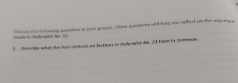 Discuss the following quessions in your groups. These questions will help you reflect on the argument 
made in Federalist No. 51. 
3. Describe what the four controls on factions in Federalist No. 51 have in common.