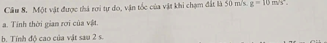 Một vật được thả rơi tự do, vận tốc của vật khi chạm đất là 50 m/s. g=10m/s^2. 
a. Tính thời gian rơi của vật. 
b. Tính độ cao của vật sau 2 s.