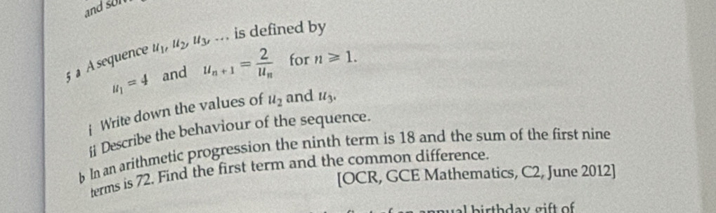 and son 
5 a À sequence u_1, u_2, u_3,... is defined by
u_1=4 and u_n+1=frac 2u_n for n≥slant 1. 
Write down the values of u_2 and u_3. 
i Describe the behaviour of the sequence. 
b In an arithmetic progression the ninth term is 18 and the sum of the first nine 
terms is 72. Find the first term and the common difference. 
[OCR, GCE Mathematics, C2, June 2012]