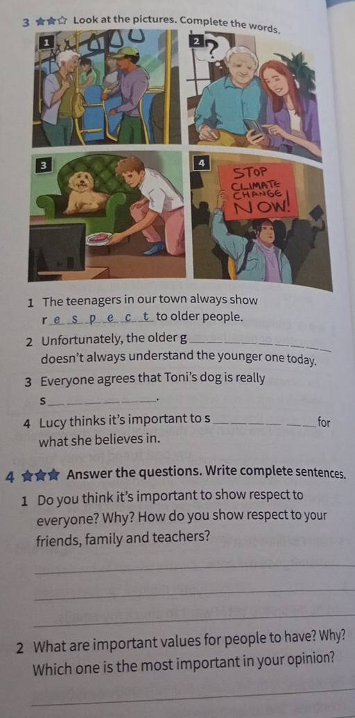 th 
1 The teenagers in our town always show 
_r 
to older people. 
2 Unfortunately, the older g_ 
doesn’t always understand the younger one today. 
3 Everyone agrees that Toni’s dog is really 
_s 
. 
4 Lucy thinks it’s important to s_ 
_for 
what she believes in. 
4 ★★★ Answer the questions. Write complete sentences. 
1 Do you think it’s important to show respect to 
everyone? Why? How do you show respect to your 
friends, family and teachers? 
_ 
_ 
_ 
2 What are important values for people to have? Why? 
Which one is the most important in your opinion? 
_