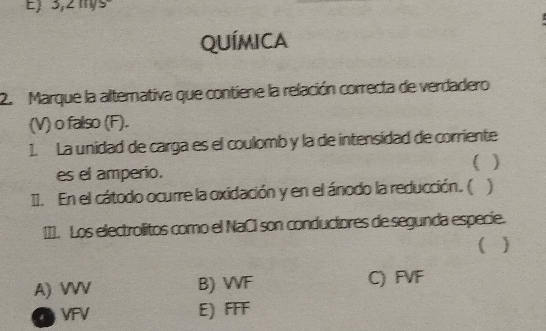 E) 3,2 mys=
qUímica
2. Marque la alternativa que contiene la relación correcta de verdadero
(V) o falso (F).
1. La unidad de carga es el coulomb y la de intensidad de corriente
( )
es el amperio.
II. En el cátodo ocurre la oxidación y en el ánodo la reducción. ( )
III. Los electrolitos como el NaCI son conductores de segunda especie.
( )
A) VVV
B) VF
C) FVF
VFV E) FFF