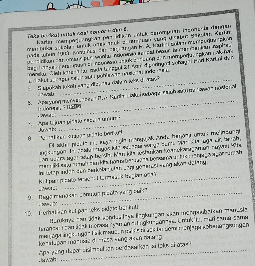 Teks berikut untuk soal nomor 5 dan 6.
Kartini memperjuangkan pendidikan untuk perempuan Indonesia dengan
membuka sekolah untuk anak-anak perempuan yang disebut Sekolah Kartini
pada tahun 1903. Kontribusi dan perjuangan R. A. Kartini dalam memperjuangkan
pendidikan dan emansipasi wanita Indonesia sangat besar. Ia memberikan inspirasi
bagi banyak perempuan di Indonesia untuk berjuang dan memperjuangkan hak-hak
mereka. Oleh karena itu, pada tanggal 21 April diperingati sebagai Hari Kartini dan
ia diakui sebagai salah satu pahlawan nasional Indonesia.
5. Siapakah tokoh yang dibahas dalam teks di atas?
Jawab:
_
6. Apa yang menyebabkan R. A. Kartini diakui sebagai salah satu pahlawan nasional
Indonesia? HOTS
Jawab:_
7. Apa tujuan pidato secara umum?
Jawab:
8. Perhatikan kutipan pidato berikut!
Di akhir pidato ini, saya ingin mengajak Anda berjanji untuk melindungi
lingkungan. Ini adalah tugas kita sebagai warga bumi. Mari kita jaga air, tanah,
dan udara agar tetap bersih! Mari kita lestarikan keanekaragaman hayati! Kita
memiliki satu rumah dan kita harus berusaha bersama untuk menjaga agar rumah
ini tetap indah dan berkelanjutan bagi generasi yang akan datang.
Kutipan pidato tersebut termasuk bagian apa?
Jawab:
9. Bagaimanakah penutup pidato yang baik?
Jawab:
10. Perhatikan kutipan teks pidato berikut!
Buruknya dan tidak kondusifnya lingkungan akan mengakibatkan manusia
terancam dan tidak merasa nyaman di lingkungannya. Untuk itu, mari sama-sama
menjaga lingkungan fisik maupun psikis di sekitar demi menjaga keberlangsungan
kehidupan manusia di masa yang akan datang.
Apa yang dapat disimpulkan berdasarkan isi teks di atas?
Jawab: