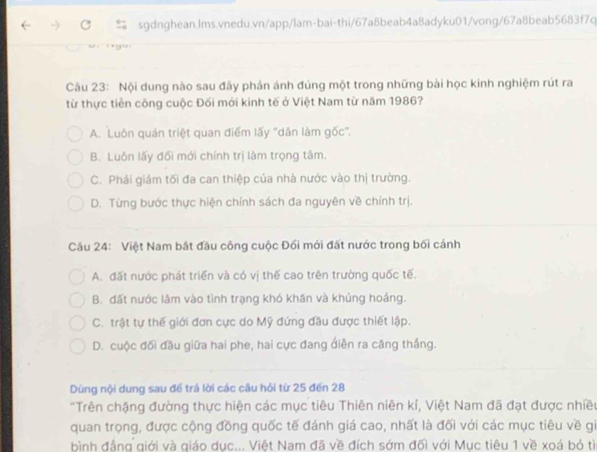 Nội dung nào sau đãy phản ánh đúng một trong những bài học kinh nghiệm rút ra
từ thực tiền công cuộc Đối mới kinh tế ở Việt Nam từ năm 1986?
A. Luôn quán triệt quan điểm lấy ''dân làm gốc''.
B. Luôn lấy đổi mới chính trị làm trọng tâm.
C. Phái giám tối đa can thiệp của nhà nước vào thị trường.
D. Từng bước thực hiện chính sách đa nguyên về chính trị.
Câu 24: Việt Nam bắt đầu công cuộc Đối mới đất nước trong bối cánh
A. đất nước phát triển và có vị thế cao trên trường quốc tế.
B. đất nước lâm vào tình trạng khó khăn và khủng hoảng.
C. trật tự thế giới đơn cực do Mỹ đứng đầu được thiết lập.
D. cuộc đối đầu giữa hai phe, hai cực đang điễn ra căng thắng.
Dùng nội dung sau để trá lời các câu hỏi từ 25 đến 28
"Trên chặng đường thực hiện các mục tiêu Thiên niên kỉ, Việt Nam đã đạt được nhiều
quan trọng, được cộng đồng quốc tế đánh giá cao, nhất là đối với các mục tiêu về gi
bình đẳng giới và giáo dục... Việt Nam đã về đích sớm đối với Mục tiêu 1 về xoá bỏ tì