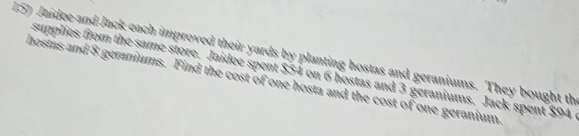 Jaídee and Jack each improved their yards by planting hostas and geraniums. They bought th 
supplies from the same store. Jaidee spent $54 on 6 hostas and 3 geraniums. Jack spent $94
hostas and 8 geraniums. Find the cost of one hosta and the cost of one geranium