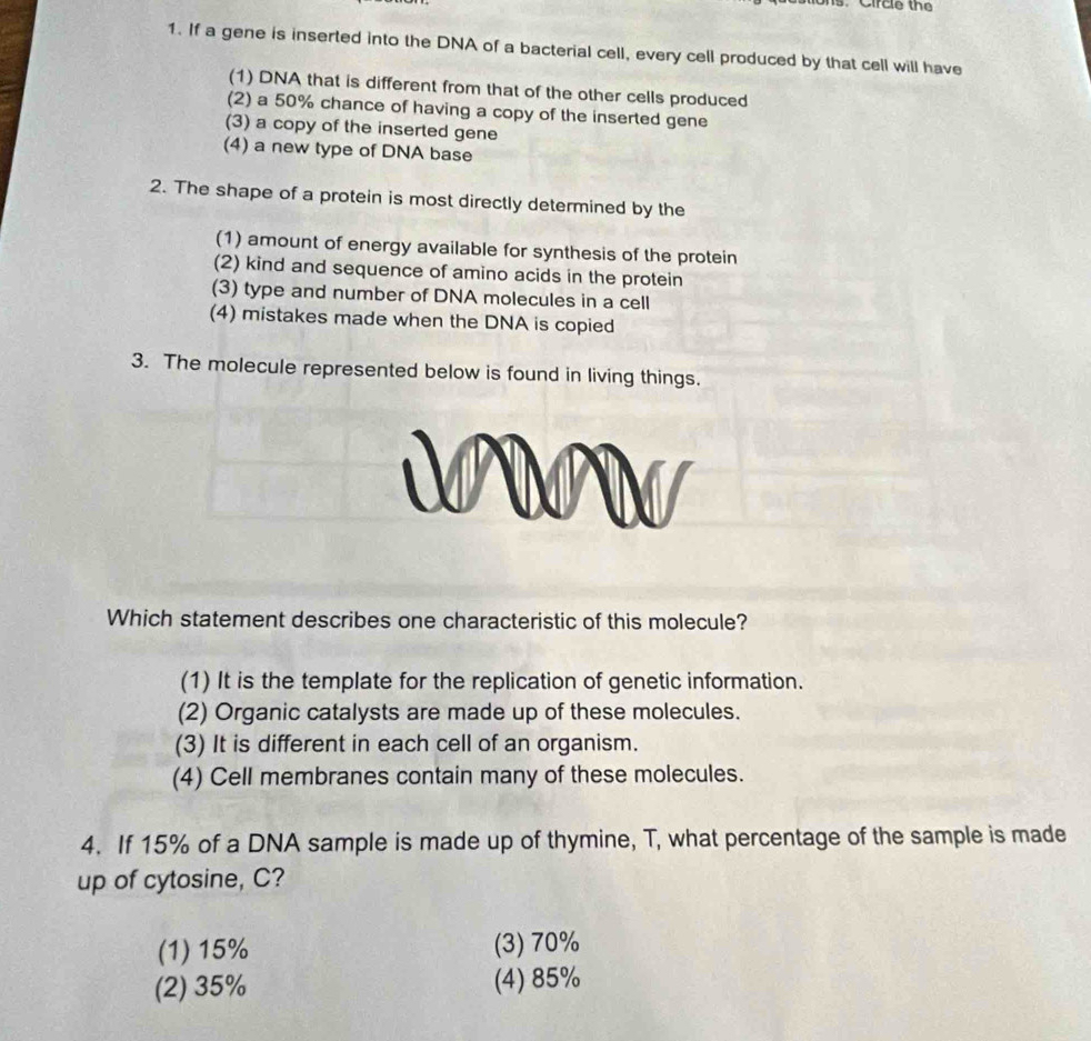 Circle the
1. If a gene is inserted into the DNA of a bacterial cell, every cell produced by that cell will have
(1) DNA that is different from that of the other cells produced
(2) a 50% chance of having a copy of the inserted gene
(3) a copy of the inserted gene
(4) a new type of DNA base
2. The shape of a protein is most directly determined by the
(1) amount of energy available for synthesis of the protein
(2) kind and sequence of amino acids in the protein
(3) type and number of DNA molecules in a cell
(4) mistakes made when the DNA is copied
3. The molecule represented below is found in living things.
Which statement describes one characteristic of this molecule?
(1) It is the template for the replication of genetic information.
(2) Organic catalysts are made up of these molecules.
(3) It is different in each cell of an organism.
(4) Cell membranes contain many of these molecules.
4. If 15% of a DNA sample is made up of thymine, T, what percentage of the sample is made
up of cytosine, C?
(1) 15% (3) 70%
(2) 35% (4) 85%