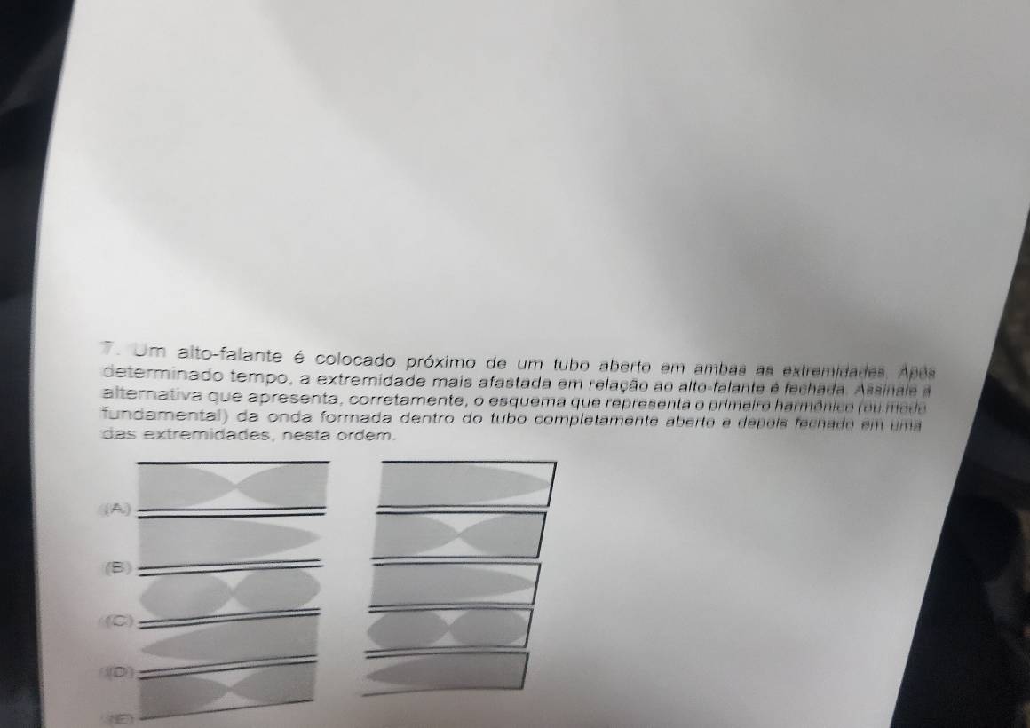 Um alto-falante é colocado próximo de um tubo aberto em ambas as extremidades. Após
determinado tempo, a extremidade mais afastada em relação ao alto-falante é fechada. Assinale a
alternativa que apresenta, corretamente, o esquema que representa o primeiro harmônico (ou me de 
fundamental) da onda formada dentro do tubo completamente aberto e dépoís fechado em uma
das extremidades, nesta ordem.
((A)
(B)
(C)
((D)