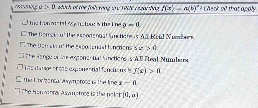 Assuming a>0, , which of the following are TRUE regarding f(x)=a(b)^x ? Check all that apply.
The Horizontal Asymptote is the line y=0.
The Domain of the exponential functions is All Real Numbers.
The Domain of the exponential functions is x>0.
The Range of the exponential functions is All Real Numbers.
The Range of the exponential functions is f(x)>0.
The Horizontal Asymptote is the line x=0.
The Horizontal Asymptote is the point (0,a).