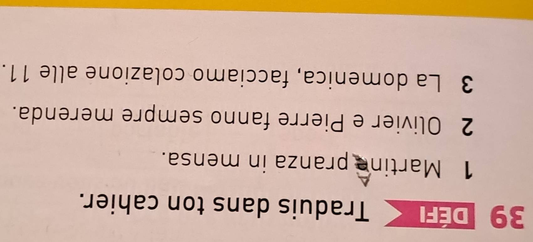 DEfK Traduis dans ton cahier. 
1 Martine pranza in mensa. 
2 Olivier e Pierre fanno sempre merenda. 
3 La domenica, facciamo colazione alle 11.