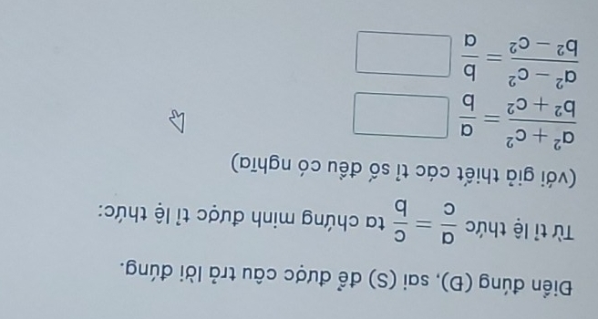 Điền đúng (Đ), sai (S) để được câu trả lời đúng. 
Từ tỉ lệ thức  a/c = c/b  ta chứng minh được tỉ lệ thức: 
(với giả thiết các tỉ số đều có nghĩa)
 (a^2+c^2)/b^2+c^2 = a/b □ □ 
1