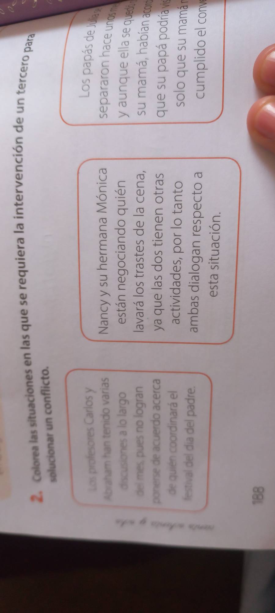 Colorea las situaciones en las que se requiera la intervención de un tercero para 
solucionar un conflicto. 
Los profesores Carlos y 
Los papás de Julia 
Abraham han tenido varias Nancy y su hermana Mónica separaron hace unos m 
2 
discusiones a lo largo están negociando quién 
y aun que ella se quedó 
del mes, pues no logran lavará los trastes de la cena, 
su mamá, habían acoro 
ponerse de acuerdo acerca ya que las dos tienen otras 
que su papá podría vis 
de quién coordinará el actividades, por lo tanto solo que su mamá n 
festival del día del padre. ambas dialogan respecto a 
cumplido el convé 
esta situación. 
188