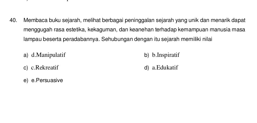 Membaca buku sejarah, melihat berbagai peninggalan sejarah yang unik dan menarik dapat
menggugah rasa estetika, kekaguman, dan keanehan terhadap kemampuan manusia masa
lampau beserta peradabannya. Sehubungan dengan itu sejarah memiliki nilai
a) d.Manipulatif b) b.Inspiratif
c) c.Rekreatif d) a.Edukatif
e) e.Persuasive