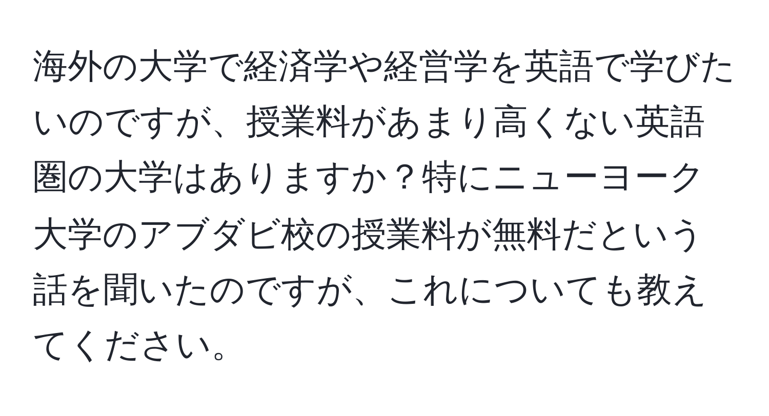 海外の大学で経済学や経営学を英語で学びたいのですが、授業料があまり高くない英語圏の大学はありますか？特にニューヨーク大学のアブダビ校の授業料が無料だという話を聞いたのですが、これについても教えてください。