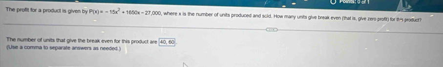 The profit for a product is given by P(x)=-15x^2+1650x-27,000 l, where x is the number of units produced and scid. How many units give break even (that is, give zero profit) for this product? 
The number of units that give the break even for this product are 40, 60
(Use a comma to separate answers as needed.)