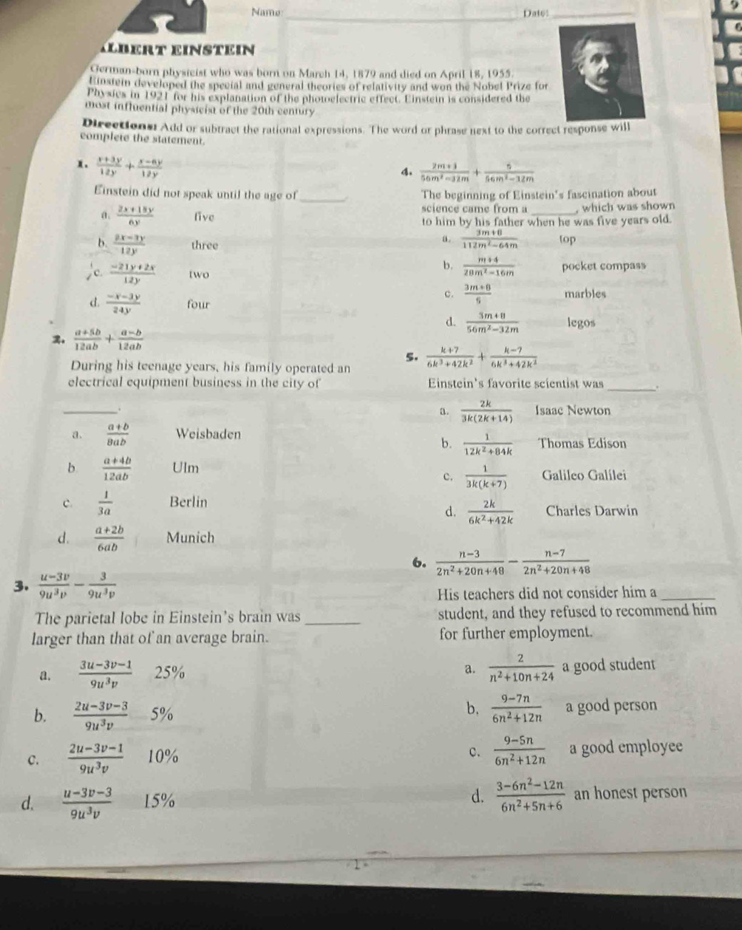 Name _Dat6:_
ILbERt einstein
German-born physicist who was born on March 14, 1879 and died on April 18, 1955.
Einstein developed the special and general theories of relativity and won the Nobel Prize for
Physics in 1921 for his explanation of the photoelectric effect. Einstein is considered the
most influential physicist of the 20th century
Directions: Add or subtract the rational expressions. The word or phrase next to the correct response will
complete the statement.
x.  (x+3y)/12y + (x-6y)/12y 
4.  (2m+3)/56m^2-32m + 6/56m^2-32m 
Einstein did not speak until the age of _ The beginning of Einstein's fascination about
science came from a
a.  (2x+18y)/6y  five _, which was shown
to him by his father when he was five years old.
a.  (3m+8)/112m^2-64m 
b.  (2x-3y)/12y  three top
b.  (m+4)/28m^2-16m  pocket compass
c  (-21y+2x)/12y  two
c.  (3m+8)/5  marbles
d.  (-x-3y)/24y  four
d.  (3m+8)/56m^2-32m  .  (a+5b)/12ab + (a-b)/12ab  legos
5.  (k+7)/6k^3+42k^2 + (k-7)/6k^3+42k^2 
During his teenage years, his family operated an
electrical equipment business in the city of Einstein's favorite scientist was _.
a.  2k/3k(2k+14) 
_. Isaac Newton
a.  (a+b)/8ab  Weisbaden
b.  1/12k^2+84k  Thomas Edison
b  (a+4b)/12ab  Ulm Galileo Galilei
c.  1/3k(k+7) 
c.  1/3a  Berlin
d.  2k/6k^2+42k  Charles Darwin
d.  (a+2b)/6ab  Munich
6.  (n-3)/2n^2+20n+48 - (n-7)/2n^2+20n+48 
3.  (u-3v)/9u^3v - 3/9u^3v 
His teachers did not consider him a_
The parietal lobe in Einstein's brain was_ student, and they refused to recommend him
larger than that of an average brain. for further employment.
a.  2/n^2+10n+24 
a.  (3u-3v-1)/9u^3v  25% a good student
b,
b.  (2u-3v-3)/9u^3v -5%  (9-7n)/6n^2+12n  a good person
c.  (9-5n)/6n^2+12n 
c.  (2u-3v-1)/9u^3v  10% a good employee
d.  (u-3v-3)/9u^3v  15% d.  (3-6n^2-12n)/6n^2+5n+6  an honest person