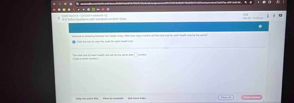 ae.com/dashboard/classes/66db054a2e855b70263fc356/details/assignents/e0053539834b4fb98176bdb963721d27/review/content/7aa527aa-c850-3c4d-8d. 
CORE MATH 8 - (20K201-1-MMNMB-13) 
DUE 
2-2 : Solve Equations with Variables on Both Sides 
Oct 20 - 11:59 p 
Veronica is choosing between two health clubs. After how many months will the total cost for each health club be the same? 
Click the icon to view the costs for each health club. 
The total cost for each health club will be the same after □ months. 
(Type a whole number.) 
Help me solve this View an example Get more help - Clear ell