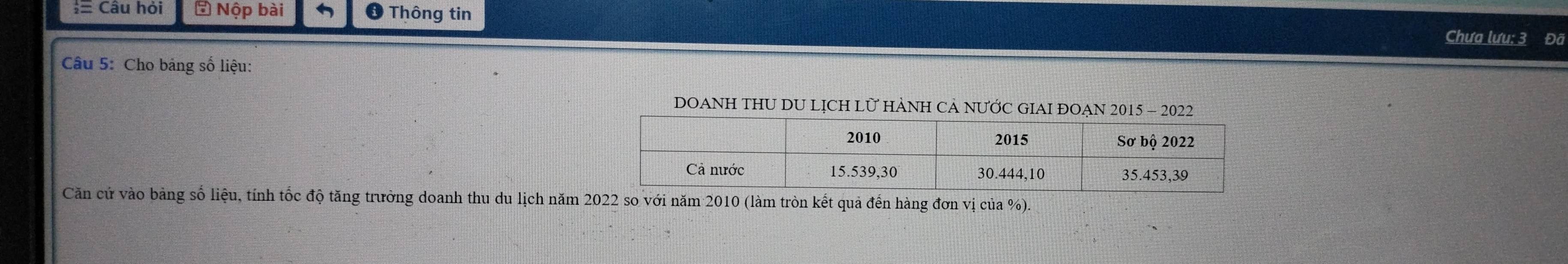 Câu hỏi # Nộp bài Thông tin Chưa lưu: 3 Đã 
Câu 5: Cho bảng số liệu: 
DOANH THU DU LỊCH LỮ HÀNH CẢ NƯỚC GIAI ĐOẠN 2015 - 2022 
Căn cử vào bảng số liệu, tính tốc độ tăng trưởng doanh thu du lịch năm 2022 so với năm 2010 (làm tròn kết quả đến hàng đơn vị của %).