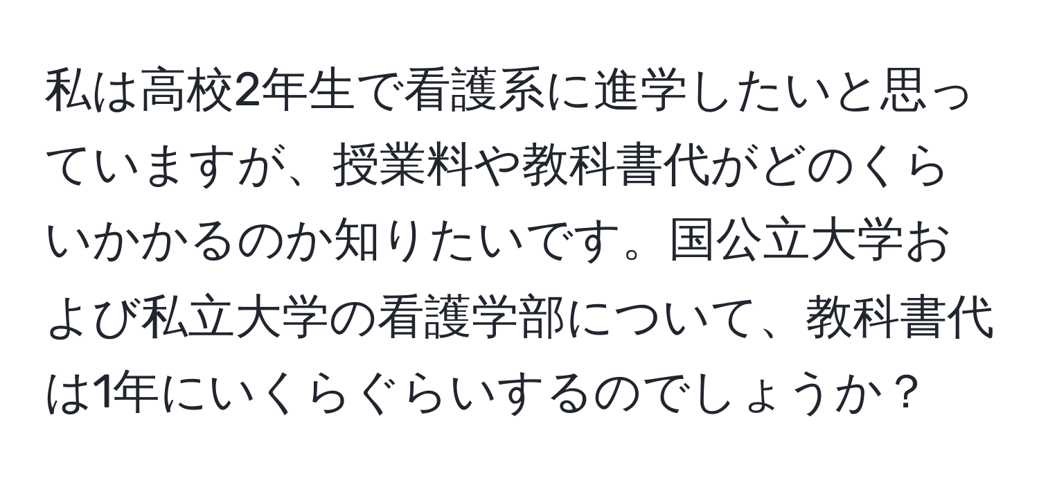 私は高校2年生で看護系に進学したいと思っていますが、授業料や教科書代がどのくらいかかるのか知りたいです。国公立大学および私立大学の看護学部について、教科書代は1年にいくらぐらいするのでしょうか？