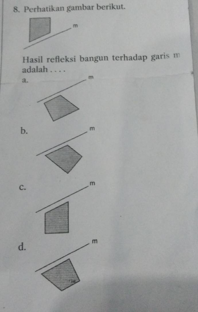 Perhatikan gambar berikut.
m
Hasil refleksi bangun terhadap garis m
adalah . . . . 
a. 
d. 
_
m