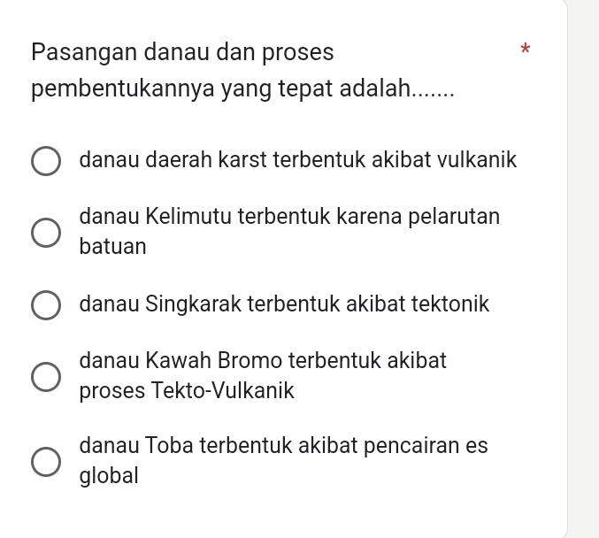 Pasangan danau dan proses
pembentukannya yang tepat adalah......
danau daerah karst terbentuk akibat vulkanik
danau Kelimutu terbentuk karena pelarutan
batuan
danau Singkarak terbentuk akibat tektonik
danau Kawah Bromo terbentuk akibat
proses Tekto-Vulkanik
danau Toba terbentuk akibat pencairan es
global