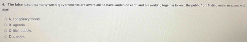 The false idea that many world governments are aware aliens have landed on earth and are working together to keep the public from finding out is an example of
a/an
A. conspiracy theory.
B. agenda.
C. filter bubble.
D. parody.