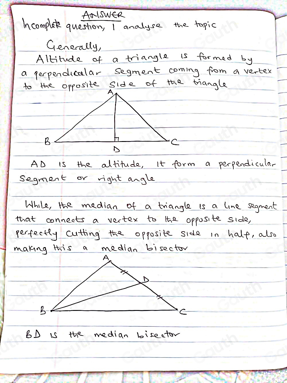 AalsweR 
Incomplet queston, I analyse the topic 
Generally, 
Altitude of a triangle is formed by 
a perpendicalar segment coming from a vertex 
te side of the triangle
AD is the altitude, It form a perpendicular 
segment or right angle 
While, the median of a triangle is a line segment 
that connects a vertex to the opposite side, 
perfectty cutting the opposite side in half, also 
making this a median bisector 
BD is the median bisector