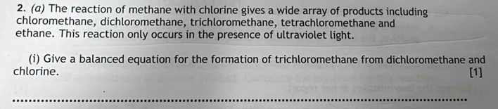 The reaction of methane with chlorine gives a wide array of products including 
chloromethane, dichloromethane, trichloromethane, tetrachloromethane and 
ethane. This reaction only occurs in the presence of ultraviolet light. 
(i) Give a balanced equation for the formation of trichloromethane from dichloromethane and 
chlorine. [1] 
_