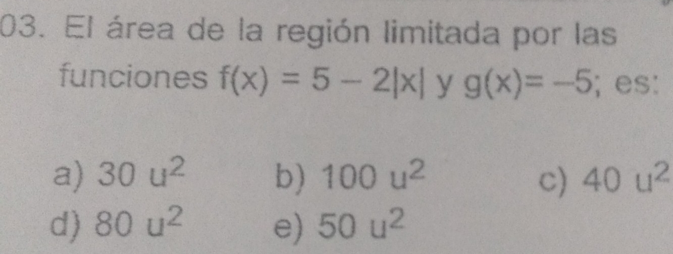 El área de la región limitada por las
funciones f(x)=5-2|x| y g(x)=-5; es:
a) 30u^2 b) 100u^2 40u^2
c)
d) 80u^2 e) 50u^2