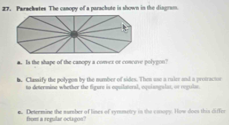 Parachutes The canopy of a parachute is shown in the diagram. 
a. Is the shape of the canopy a convex or concove polygon? 
b. Classify the polygon by the number of sides. Then use a ruler and a protractor 
to determine whether the figure is equilateral, equiangular, or regular. 
e. Determine the number of lines of symmetry in the canopy. How does this differ 
from a regular octagon?