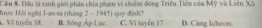 Đâu là ranh giới phân chia phạm vi chiếm đóng Triều Tiên của Mỹ và Liên Xô
Hược Hội nghị I-an-ta (tháng 2 - 1945) quy định?
Vĩ tuyến 38. B. Sông Áp Lục. C. Vĩ tuyến 17 D. Cảng Icheon.