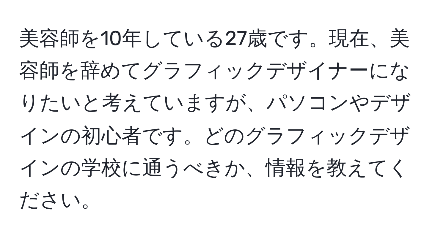 美容師を10年している27歳です。現在、美容師を辞めてグラフィックデザイナーになりたいと考えていますが、パソコンやデザインの初心者です。どのグラフィックデザインの学校に通うべきか、情報を教えてください。