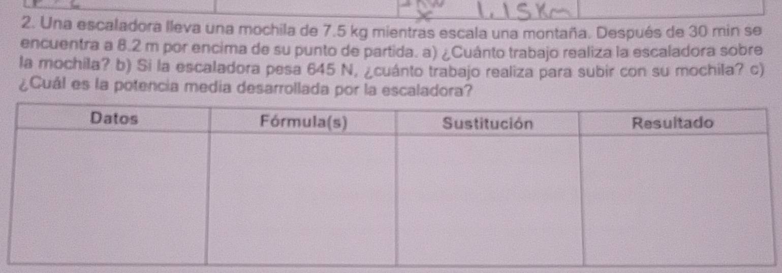 Una escaladora lleva una mochila de 7.5 kg mientras escala una montaña. Después de 30 min se 
encuentra a 8.2 m por encima de su punto de partida. a) ¿Cuánto trabajo realiza la escaladora sobre 
la mochila? b) Si la escaladora pesa 645 N, ¿cuánto trabajo realiza para subir con su mochila? c) 
¿Cuál es la potencia media desarrollada por la escaladora?