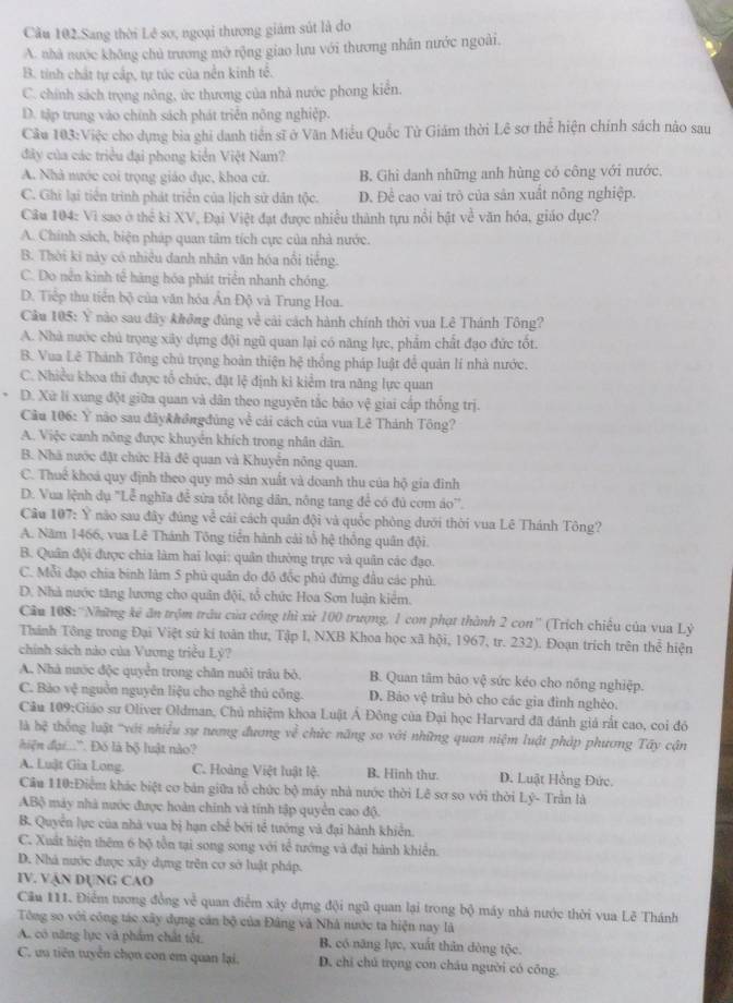 Cầu 102.Sang thời Lê sơ, ngoại thương giám sút là do
A. nhà nước không chủ trương mở rộng giao lưu với thương nhân nước ngoài.
B. tỉnh chất tự cấp, tự túc của nền kinh tế.
C. chính sách trọng nông, ức thương của nhà nước phong kiển.
D. tập trung vào chính sách phát triển nông nghiệp.
Câu 103:Việc cho dụng bìa ghi danh tiền sĩ ở Văn Miễu Quốc Tử Giám thời Lê sơ thể hiện chính sách nào sau
đây của các triều đại phong kiển Việt Nam?
A. Nhà nước coi trọng giáo dục, khoa cử. B. Ghi danh những anh hùng có công với nước,
C. Ghi lại tiên trình phát triển của lịch sử dân tộc. D. Đề cao vai trò của sản xuất nông nghiệp.
Câu 104: Vì sao ở thể ki XV, Đại Việt đạt được nhiều thành tựu nổi bật về văn hóa, giáo dục?
A. Chính sách, biện pháp quan tâm tích cực của nhà nước.
B. Thời ki này có nhiều danh nhân văn hóa nổi tiếng.
C. Do nền kinh tế hàng hóa phát triển nhanh chóng.
D. Tiếp thu tiền bộ của văn hóa Ấn Độ và Trung Hoa.
Câu 105: Ý nào sau đây không đùng về cải cách hành chính thời vua Lê Thánh Tông?
A. Nhà nước chủ trọng xây dựng đội ngũ quan lại có năng lực, phẩm chất đạo đức tốt.
B. Vua Lê Thành Tông chủ trọng hoàn thiện hệ thống pháp luật để quản lí nhà nước.
C. Nhiều khoa thi được tổ chức, đặt lệ định ki kiểm tra năng lực quan
D. Xữ lí xung đột giữa quan và dân theo nguyên tắc bảo vệ giai cấp thống trị.
Câu 106: Ý não sau đâyk#ởngđủng về cải cách của vua Lê Thánh Tông?
A. Việc canh nông được khuyển khích trong nhân dân.
B. Nhà nước đặt chức Hà đê quan và Khuyển nông quan.
C. Thuế khoá quy định theo quy mô sản xuất và doanh thu của hộ gia đinh
D. Vua lệnh dụ "Lễ nghĩa đễ sửa tốt lòng dân, nông tang để có đủ cơm áo''.
Câu 107: Ý não sau đây đúng về cái cách quân đội và quốc phòng dưới thời vua Lê Thánh Tông?
A. Năm 1466, vua Lê Thánh Tông tiền hành cải tổ hệ thống quân đội.
B. Quân đội được chia làm hai loại: quân thường trực và quân các đạo.
C. Mỗi đạo chia binh làm 5 phủ quân do đô đốc phủ đứng đầu các phủ.
D. Nhà nước tăng lương cho quân đội, tổ chức Hoa Sơn luận kiểm.
Câu 108:''Những kê ăn trộm trâu của công thì xứ 100 trượng, 1 con phạt thành 2 con'' (Trích chiếu của vua Lỷ
Thánh Tông trong Đại Việt sử kí toàn thư, Tập I, NXB Khoa học xã hội, 1967, tr. 232). Đoạn trích trên thể hiện
chính sách nào của Vương triều Lỷ?
A. Nhà nước độc quyển trong chăn nuôi trâu bỏ. B. Quan tâm bào vệ sức kéo cho nồng nghiệp.
C. Bảo vệ nguồn nguyên liệu cho nghề thủ công. D. Bảo vệ trâu bò cho các gia đình nghèo.
Câu 109:Giáo sư Oliver Oldman, Chủ nhiệm khoa Luật Á Đông của Đại học Harvard đã đánh giá rất cao, coi đó
là bệ thống luật "với nhiều sự tương đương về chức năng so với những quan niệm luật pháp phương Tây cận
hiện đại...'. Đó là bộ luật nào?
A. Luật Gia Long. C. Hoàng Việt luật lệ. B. Hinh thư. D. Luật Hồng Đức.
Cầu 110:Điểm khác biệt cơ bản giữa tổ chức bộ máy nhà nước thời Lê sơ so với thời Lý- Trần là
ABộ máy nhà nước được hoàn chính và tính tập quyền cao độ.
B. Quyển lực của nhà vua bị hạn chế bởi tể tướng và đại hành khiển.
C. Xuất hiện thêm 6 bộ tồn tại song song với tể tướng và đại hành khiển.
D. Nhà nước được xây dựng trên cơ sở luật pháp.
IV. VậN DụNG CAO
Cầu 111. Điểm tương đồng về quan điểm xây dựng đội ngũ quan lại trong bộ máy nhà nước thời vua Lê Thánh
Tông so với công tác xây dựng cán bộ của Đâng và Nhà nước ta hiện nay là
A. có năng lực và phẩm chất tốt, B. có năng lực, xuất thân đòng tộc.
C. ưu tiên tuyển chọn con em quan lại. D. chi chú trọng con châu người có công.