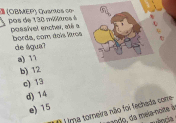 (OBMEP) Quantos co-
pos de 130 mililitros é
possível encher, até 
borda, com dois litr
de água?
a) 11
b) 12
c) 13
d) 14
e) 15
( U ma torneira não foi fechada corre
ando, da meia-noite à
anência