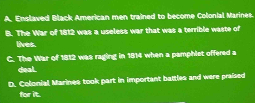 A. Enslaved Black American men trained to become Colonial Marines.
B. The War of 1812 was a useless war that was a terrible waste of
lives.
C. The War of 1812 was raging in 1814 when a pamphlet offered a
deal.
D. Colonial Marines took part in important battles and were praised
for it.