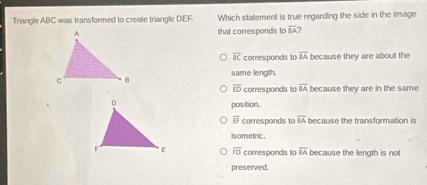 Triangle ABC was transformed to create triangle DEF. Which statement is true regarding the side in the image
that corresponds to overline BA ?
overline BC corresponds to overline BA because they are about the
same length.
overline ED corresponds to overline BA because they are in the same
position.
overline EF corresponds to overline BA because the transformation is
isometric .
overline FD corresponds to overline BA
because the length is not
preserved.