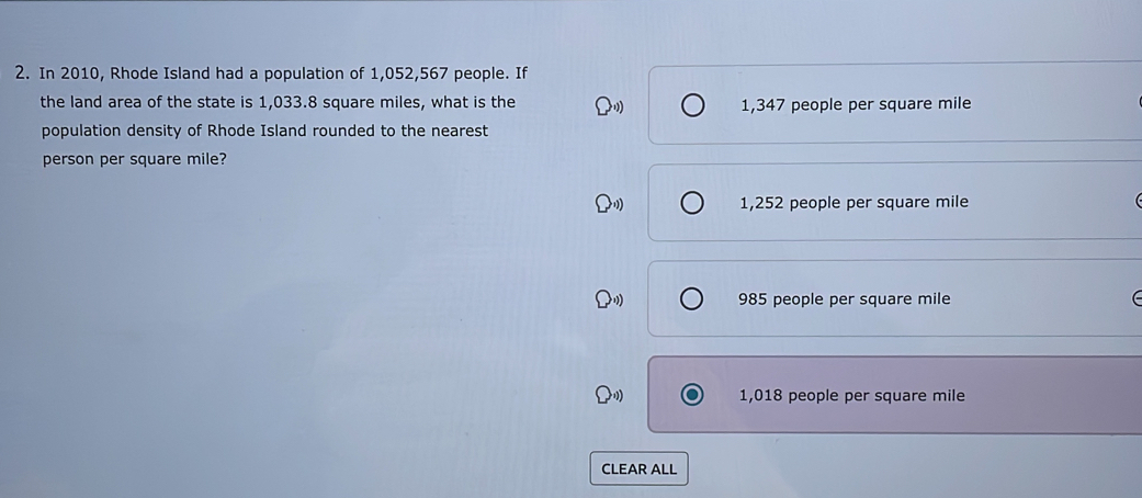 In 2010, Rhode Island had a population of 1,052,567 people. If
the land area of the state is 1,033.8 square miles, what is the 1,347 people per square mile
population density of Rhode Island rounded to the nearest
person per square mile?
1,252 people per square mile
985 people per square mile
1,018 people per square mile
CLEAR ALL